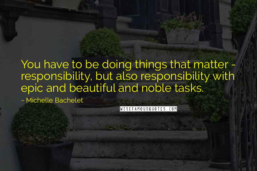 Michelle Bachelet Quotes: You have to be doing things that matter - responsibility, but also responsibility with epic and beautiful and noble tasks.