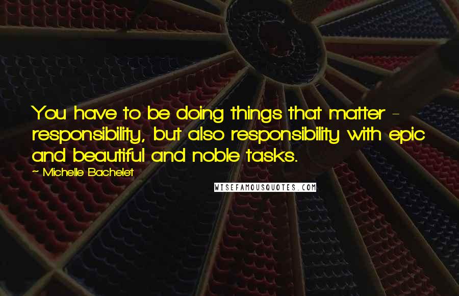 Michelle Bachelet Quotes: You have to be doing things that matter - responsibility, but also responsibility with epic and beautiful and noble tasks.