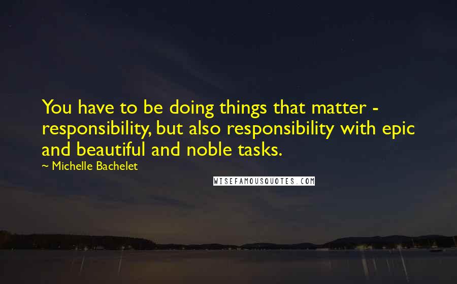 Michelle Bachelet Quotes: You have to be doing things that matter - responsibility, but also responsibility with epic and beautiful and noble tasks.