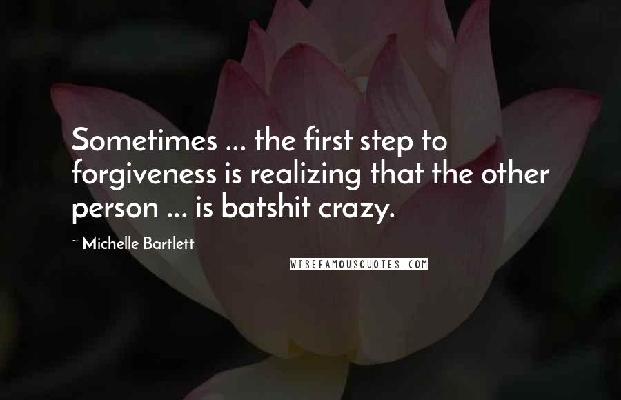 Michelle Bartlett Quotes: Sometimes ... the first step to forgiveness is realizing that the other person ... is batshit crazy.