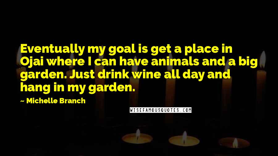 Michelle Branch Quotes: Eventually my goal is get a place in Ojai where I can have animals and a big garden. Just drink wine all day and hang in my garden.