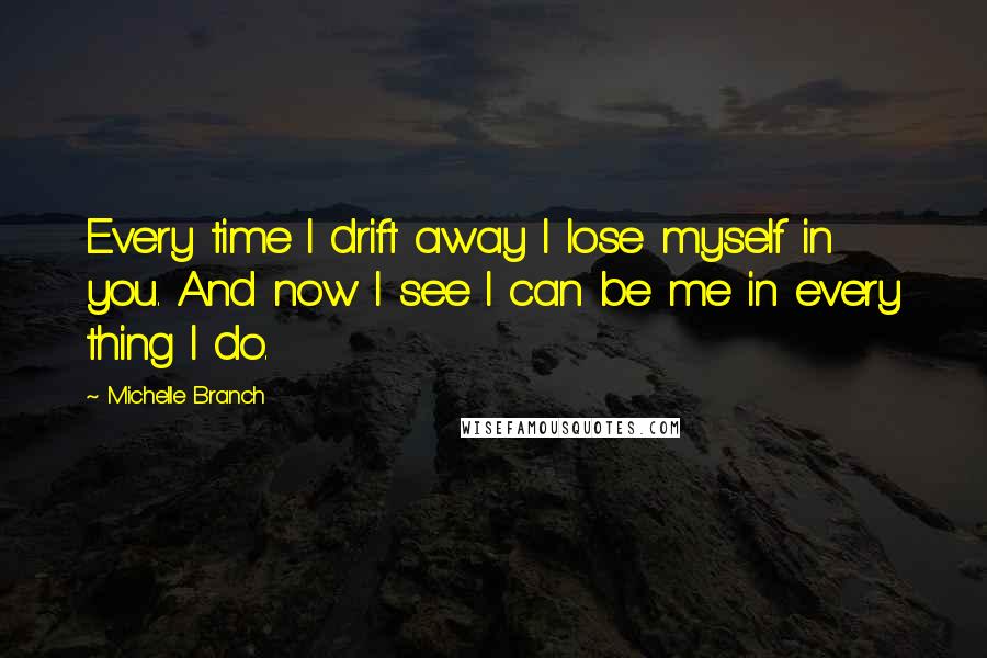 Michelle Branch Quotes: Every time I drift away I lose myself in you. And now I see I can be me in every thing I do.