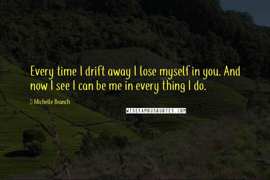 Michelle Branch Quotes: Every time I drift away I lose myself in you. And now I see I can be me in every thing I do.