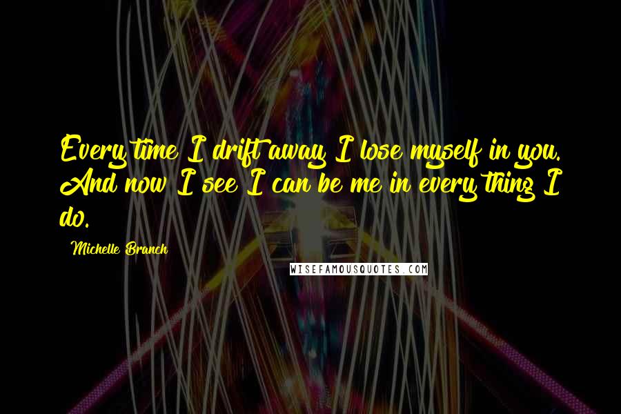 Michelle Branch Quotes: Every time I drift away I lose myself in you. And now I see I can be me in every thing I do.