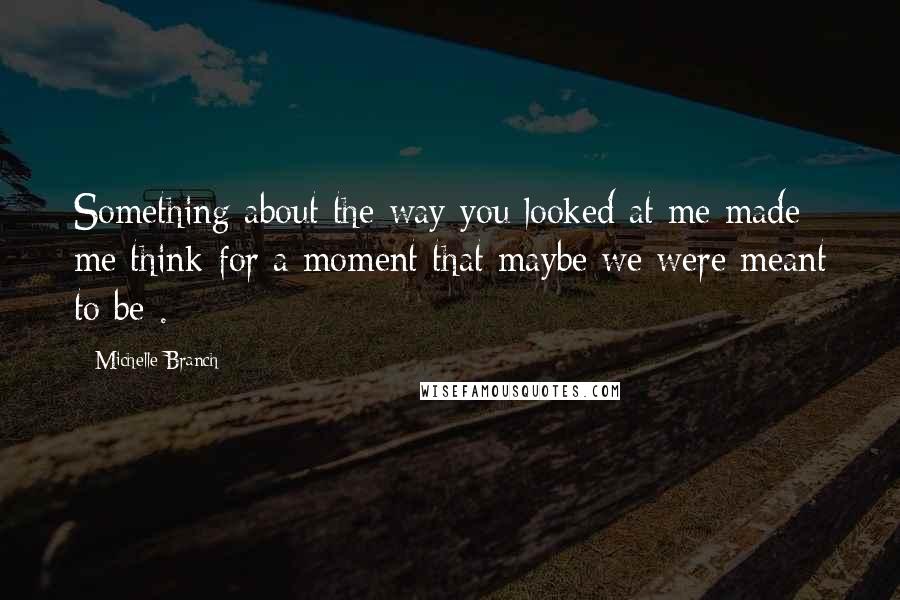 Michelle Branch Quotes: Something about the way you looked at me made me think for a moment that maybe we were meant to be .