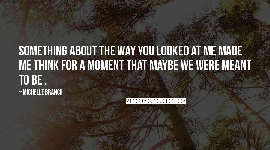 Michelle Branch Quotes: Something about the way you looked at me made me think for a moment that maybe we were meant to be .