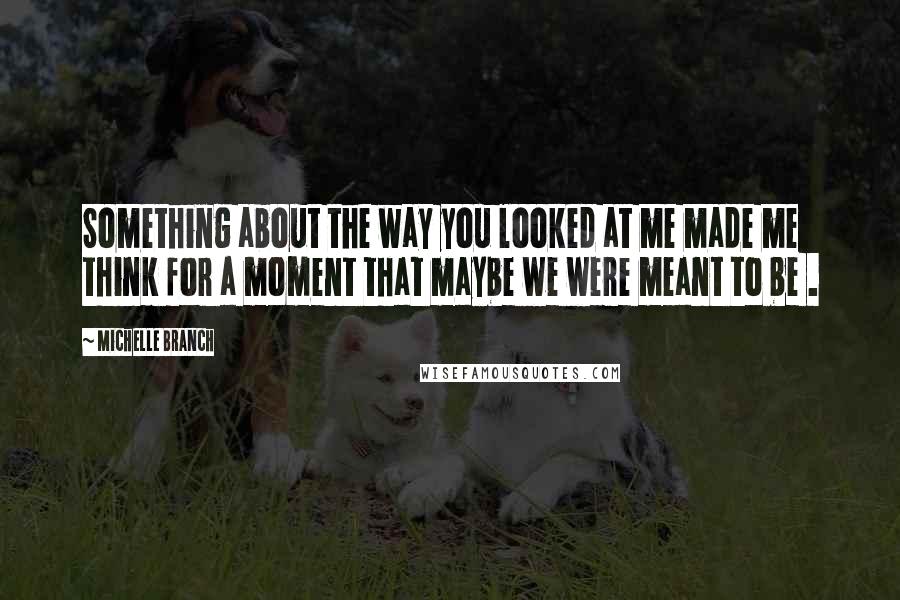 Michelle Branch Quotes: Something about the way you looked at me made me think for a moment that maybe we were meant to be .