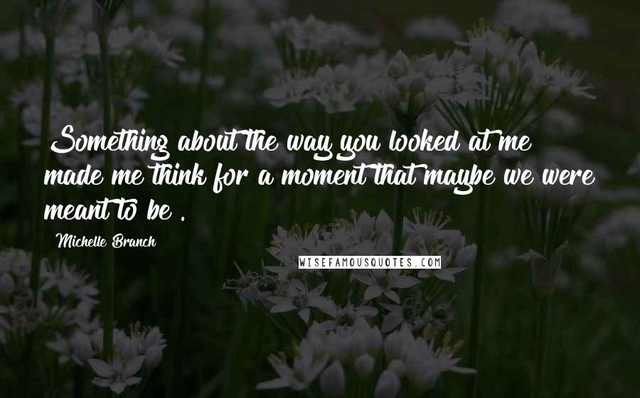 Michelle Branch Quotes: Something about the way you looked at me made me think for a moment that maybe we were meant to be .