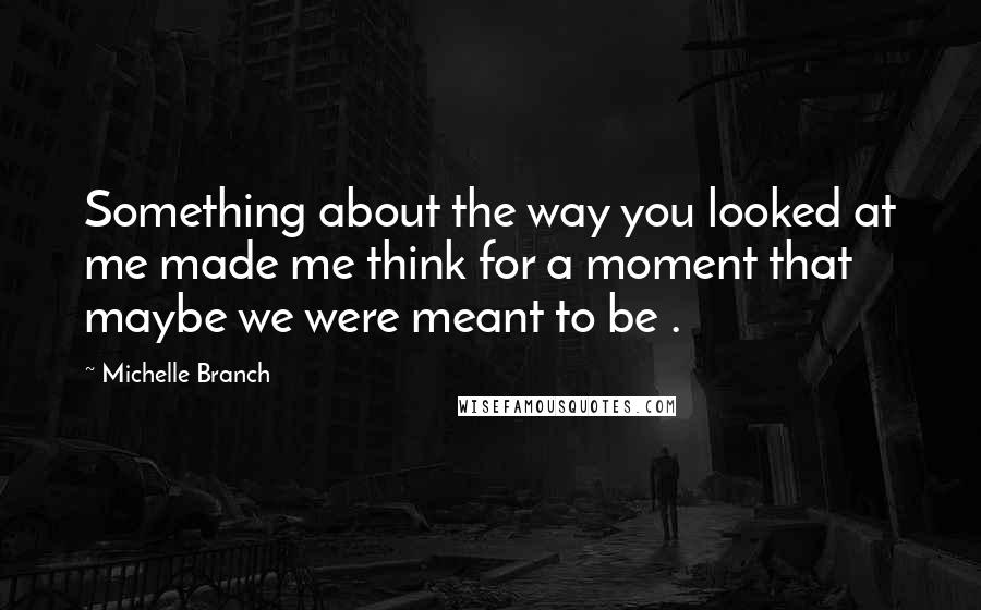 Michelle Branch Quotes: Something about the way you looked at me made me think for a moment that maybe we were meant to be .