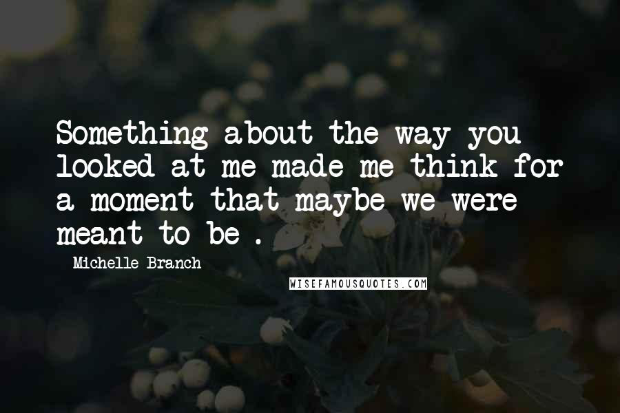 Michelle Branch Quotes: Something about the way you looked at me made me think for a moment that maybe we were meant to be .