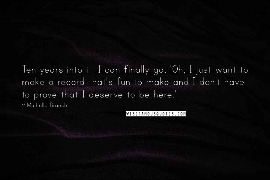 Michelle Branch Quotes: Ten years into it, I can finally go, 'Oh, I just want to make a record that's fun to make and I don't have to prove that I deserve to be here.'