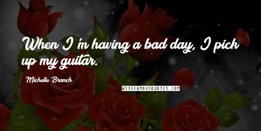 Michelle Branch Quotes: When I'm having a bad day, I pick up my guitar.