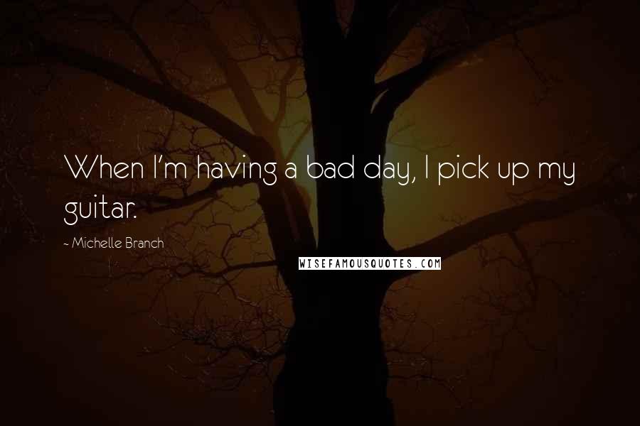 Michelle Branch Quotes: When I'm having a bad day, I pick up my guitar.