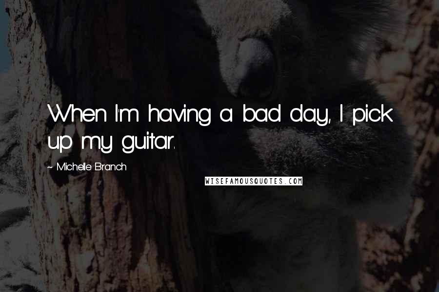 Michelle Branch Quotes: When I'm having a bad day, I pick up my guitar.