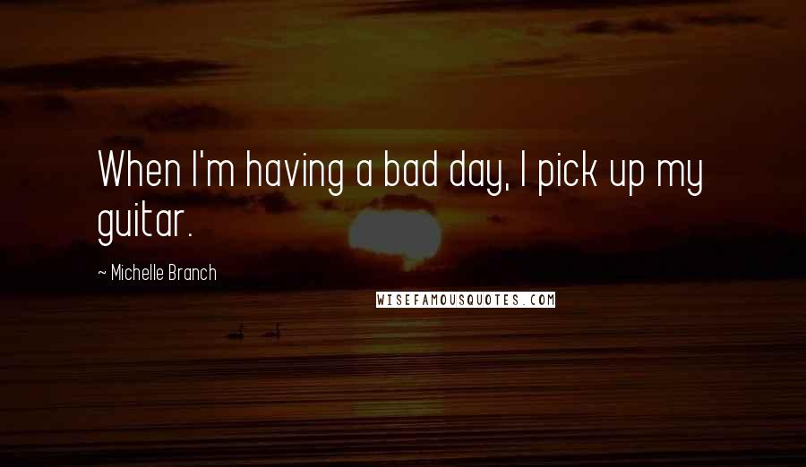 Michelle Branch Quotes: When I'm having a bad day, I pick up my guitar.