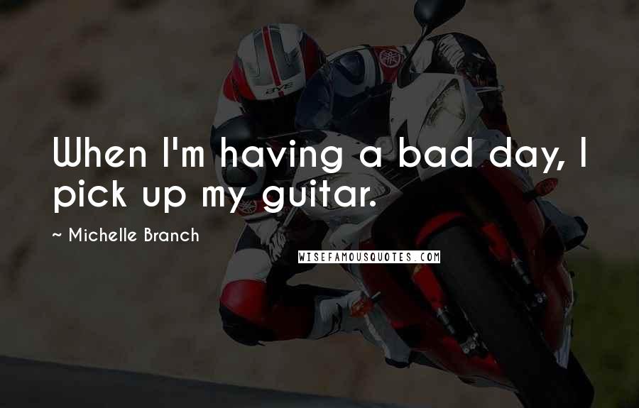 Michelle Branch Quotes: When I'm having a bad day, I pick up my guitar.