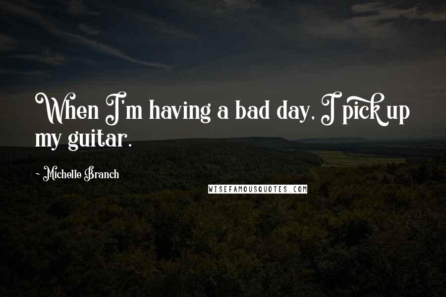 Michelle Branch Quotes: When I'm having a bad day, I pick up my guitar.