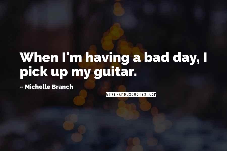 Michelle Branch Quotes: When I'm having a bad day, I pick up my guitar.