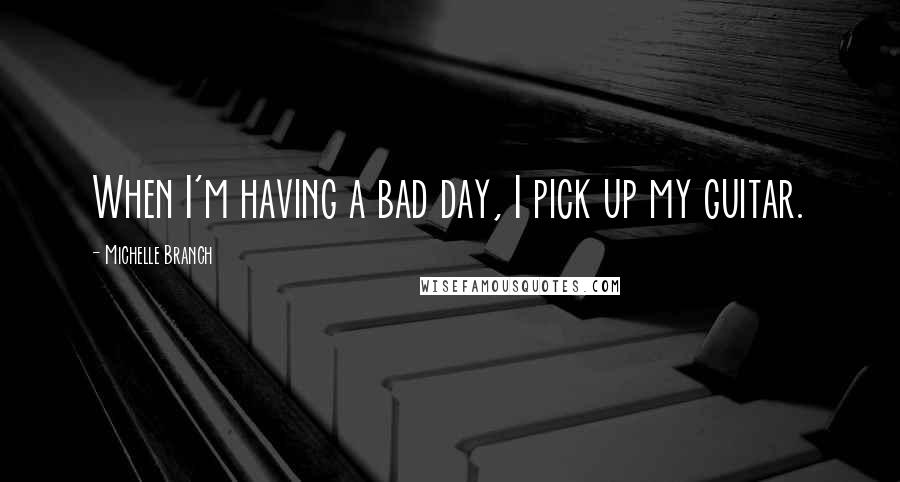 Michelle Branch Quotes: When I'm having a bad day, I pick up my guitar.