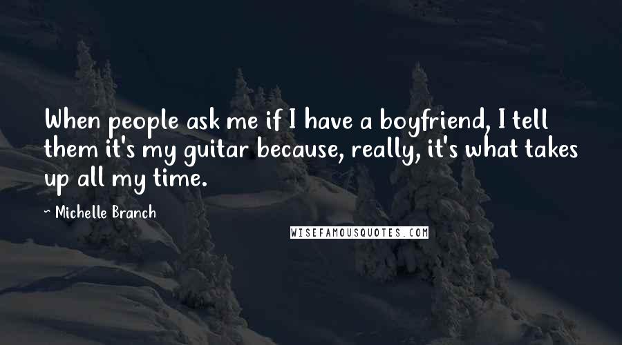 Michelle Branch Quotes: When people ask me if I have a boyfriend, I tell them it's my guitar because, really, it's what takes up all my time.