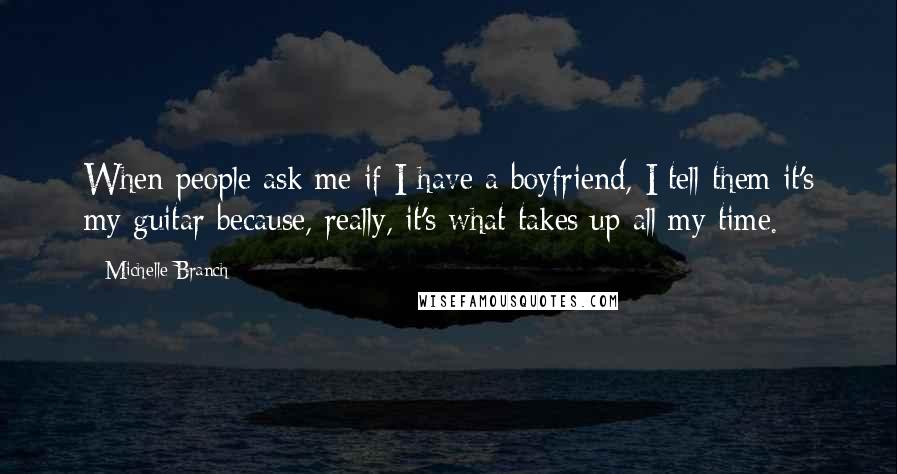 Michelle Branch Quotes: When people ask me if I have a boyfriend, I tell them it's my guitar because, really, it's what takes up all my time.