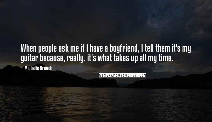 Michelle Branch Quotes: When people ask me if I have a boyfriend, I tell them it's my guitar because, really, it's what takes up all my time.