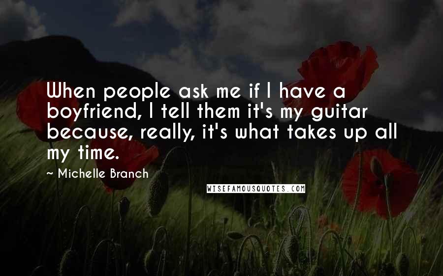 Michelle Branch Quotes: When people ask me if I have a boyfriend, I tell them it's my guitar because, really, it's what takes up all my time.