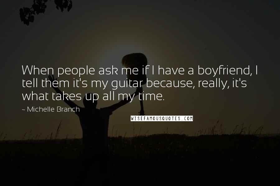 Michelle Branch Quotes: When people ask me if I have a boyfriend, I tell them it's my guitar because, really, it's what takes up all my time.