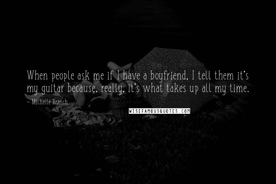 Michelle Branch Quotes: When people ask me if I have a boyfriend, I tell them it's my guitar because, really, it's what takes up all my time.