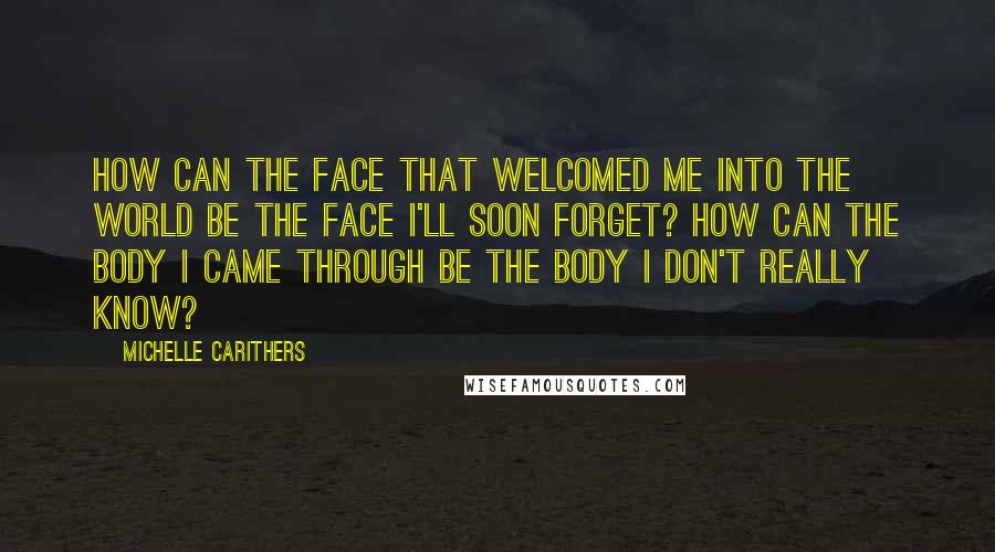 Michelle Carithers Quotes: How can the face that welcomed me into the world be the face I'll soon forget? How can the body I came through be the body I don't really know?