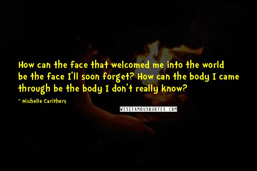 Michelle Carithers Quotes: How can the face that welcomed me into the world be the face I'll soon forget? How can the body I came through be the body I don't really know?