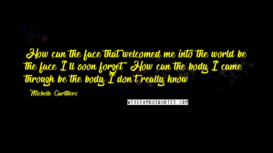 Michelle Carithers Quotes: How can the face that welcomed me into the world be the face I'll soon forget? How can the body I came through be the body I don't really know?