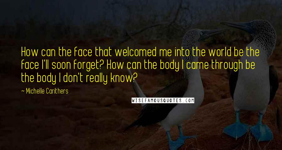 Michelle Carithers Quotes: How can the face that welcomed me into the world be the face I'll soon forget? How can the body I came through be the body I don't really know?