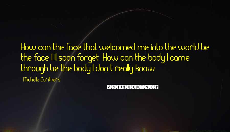 Michelle Carithers Quotes: How can the face that welcomed me into the world be the face I'll soon forget? How can the body I came through be the body I don't really know?