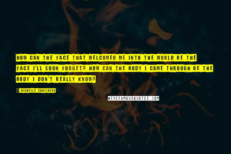 Michelle Carithers Quotes: How can the face that welcomed me into the world be the face I'll soon forget? How can the body I came through be the body I don't really know?