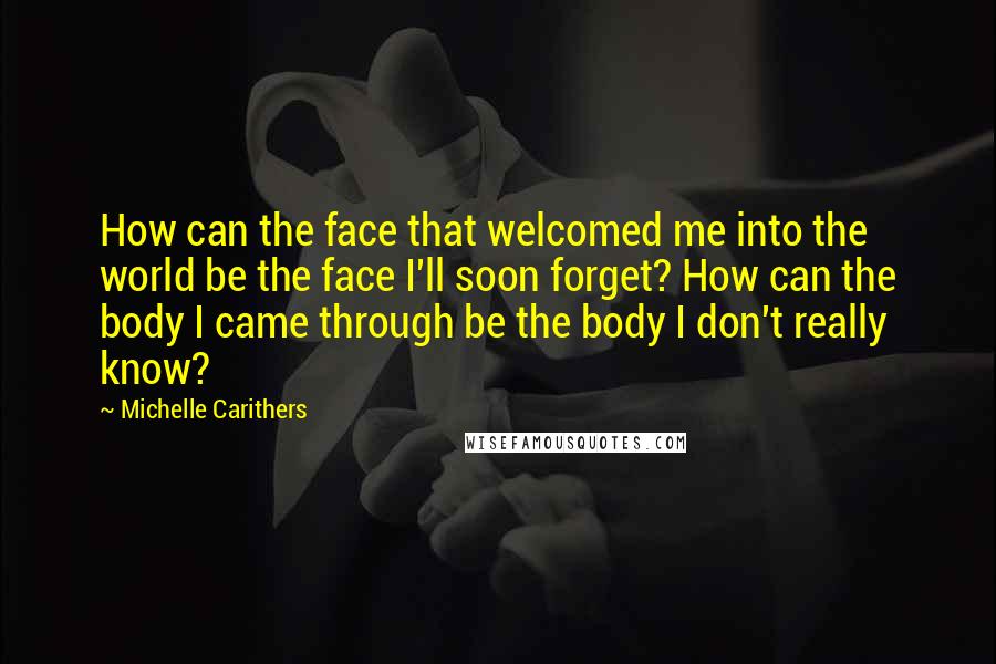 Michelle Carithers Quotes: How can the face that welcomed me into the world be the face I'll soon forget? How can the body I came through be the body I don't really know?