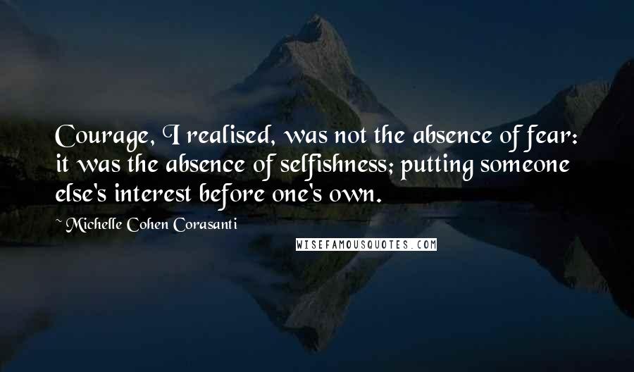 Michelle Cohen Corasanti Quotes: Courage, I realised, was not the absence of fear: it was the absence of selfishness; putting someone else's interest before one's own.