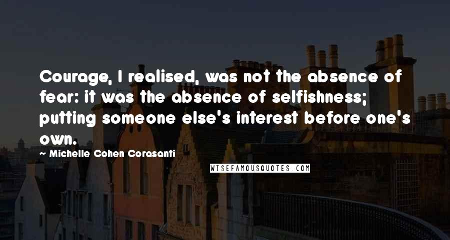 Michelle Cohen Corasanti Quotes: Courage, I realised, was not the absence of fear: it was the absence of selfishness; putting someone else's interest before one's own.