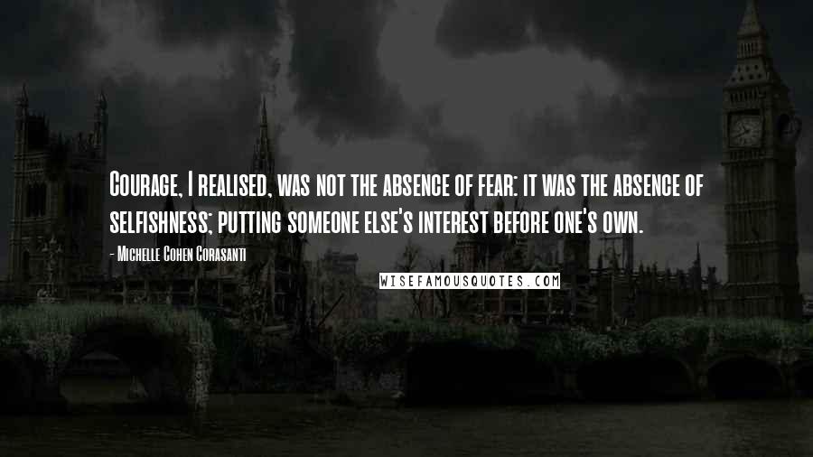 Michelle Cohen Corasanti Quotes: Courage, I realised, was not the absence of fear: it was the absence of selfishness; putting someone else's interest before one's own.