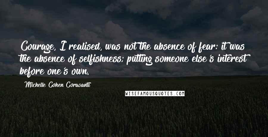 Michelle Cohen Corasanti Quotes: Courage, I realised, was not the absence of fear: it was the absence of selfishness; putting someone else's interest before one's own.