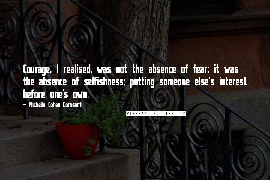 Michelle Cohen Corasanti Quotes: Courage, I realised, was not the absence of fear: it was the absence of selfishness; putting someone else's interest before one's own.