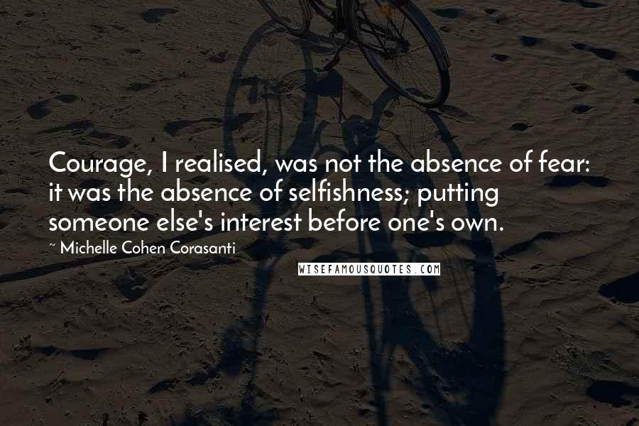 Michelle Cohen Corasanti Quotes: Courage, I realised, was not the absence of fear: it was the absence of selfishness; putting someone else's interest before one's own.