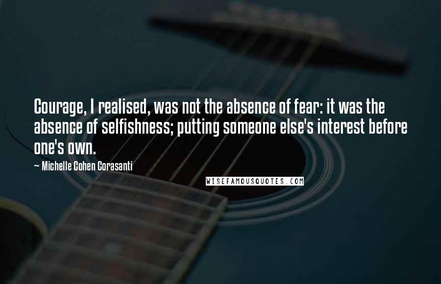 Michelle Cohen Corasanti Quotes: Courage, I realised, was not the absence of fear: it was the absence of selfishness; putting someone else's interest before one's own.