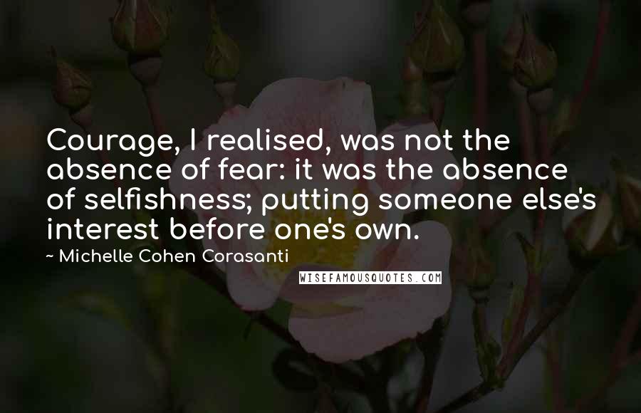 Michelle Cohen Corasanti Quotes: Courage, I realised, was not the absence of fear: it was the absence of selfishness; putting someone else's interest before one's own.