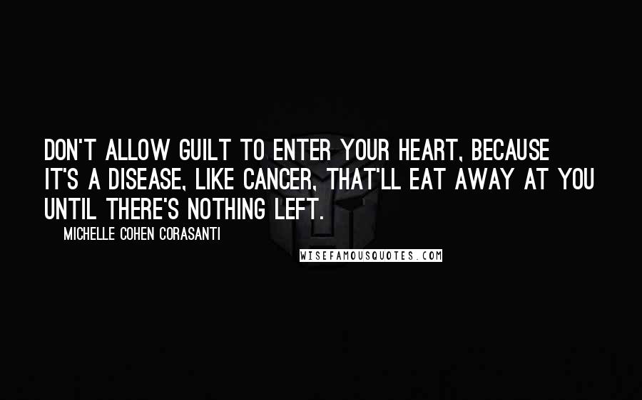 Michelle Cohen Corasanti Quotes: Don't allow guilt to enter your heart, because it's a disease, like cancer, that'll eat away at you until there's nothing left.