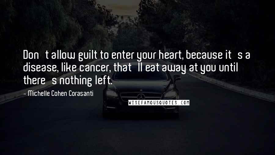 Michelle Cohen Corasanti Quotes: Don't allow guilt to enter your heart, because it's a disease, like cancer, that'll eat away at you until there's nothing left.