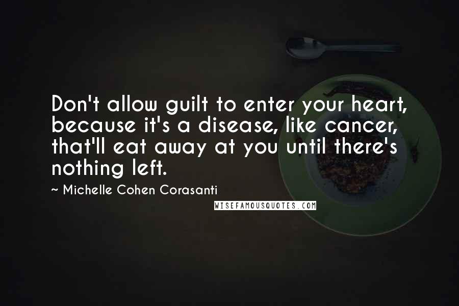 Michelle Cohen Corasanti Quotes: Don't allow guilt to enter your heart, because it's a disease, like cancer, that'll eat away at you until there's nothing left.