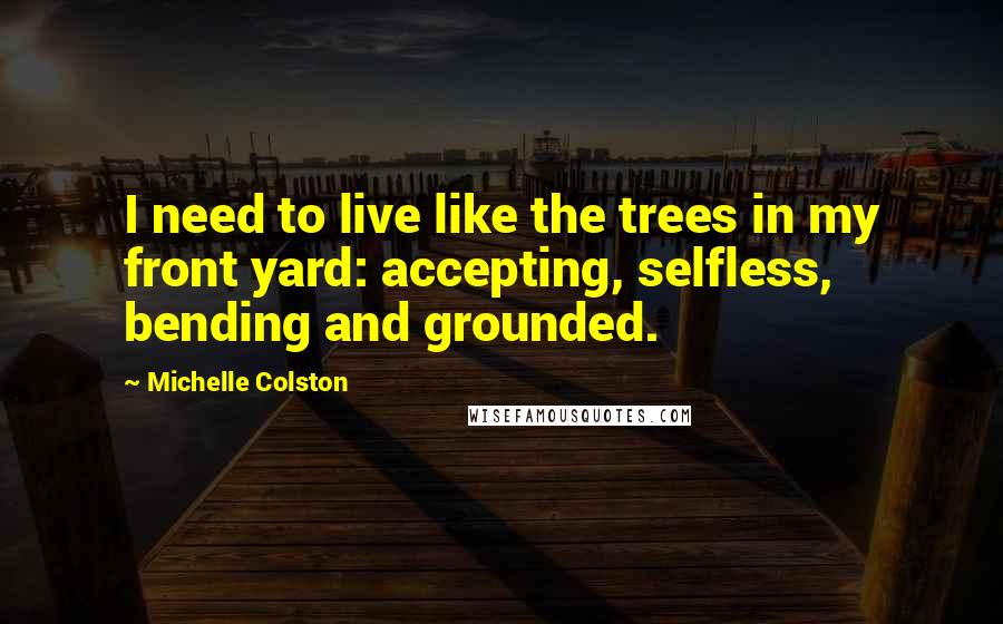 Michelle Colston Quotes: I need to live like the trees in my front yard: accepting, selfless, bending and grounded.