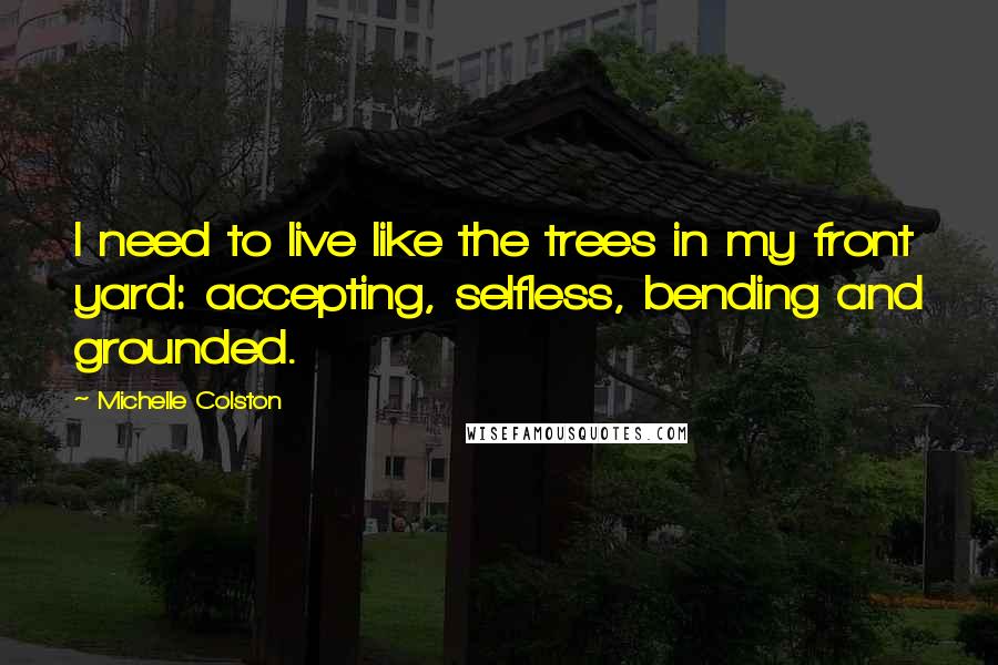 Michelle Colston Quotes: I need to live like the trees in my front yard: accepting, selfless, bending and grounded.