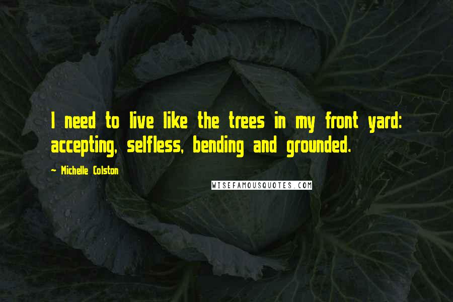 Michelle Colston Quotes: I need to live like the trees in my front yard: accepting, selfless, bending and grounded.